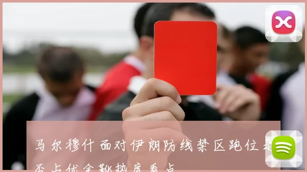 马尔穆什面对伊朗防线禁区跑位是否占优金靴热度看点