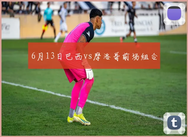 6月13日巴西vs摩洛哥前场组合