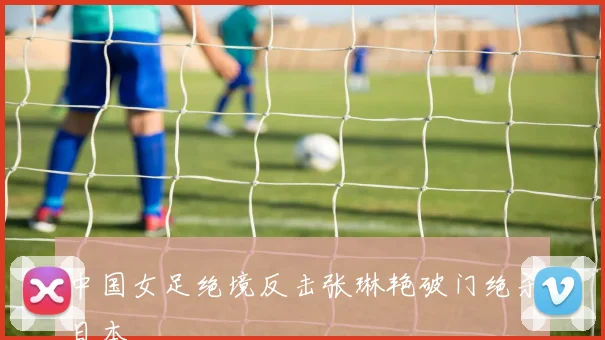 中国女足绝境反击张琳艳破门绝杀日本