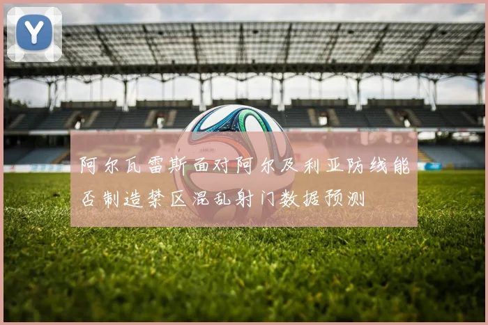 阿尔瓦雷斯面对阿尔及利亚防线能否制造禁区混乱射门数据预测