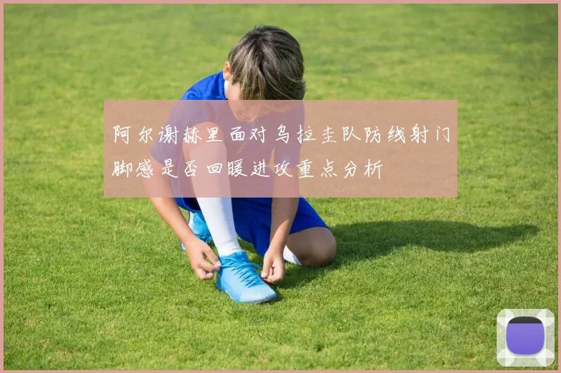 阿尔谢赫里面对乌拉圭队防线射门脚感是否回暖进攻重点分析