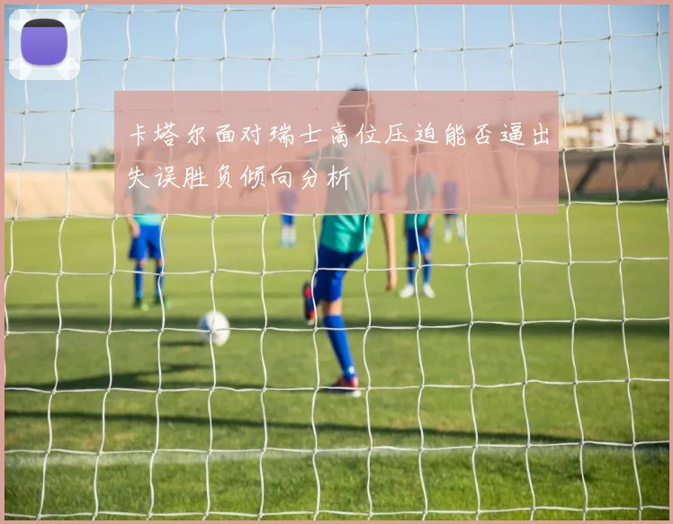 卡塔尔面对瑞士高位压迫能否逼出失误胜负倾向分析