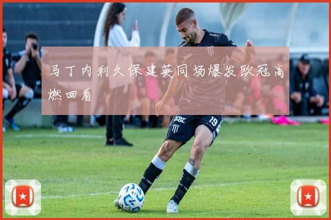 马丁内利久保建英同场爆发欧冠高燃回看
