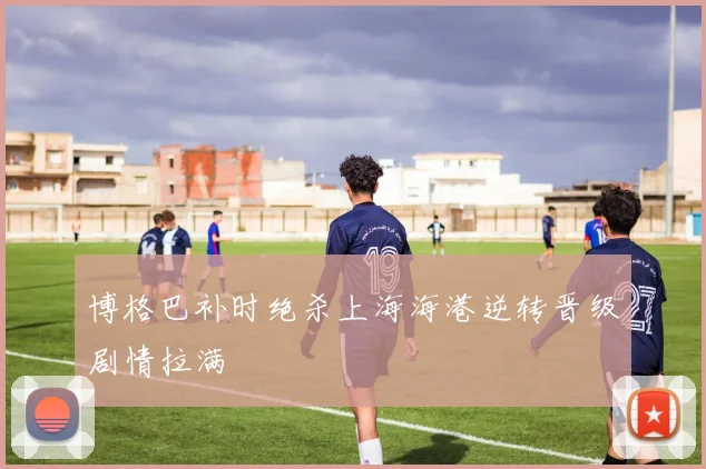 博格巴补时绝杀上海海港逆转晋级剧情拉满