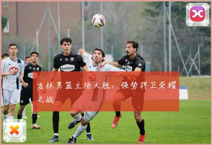 吉林男篮主场大胜，强势捍卫荣耀之战