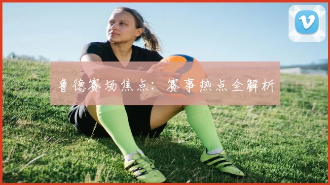 鲁德赛场焦点：赛事热点全解析