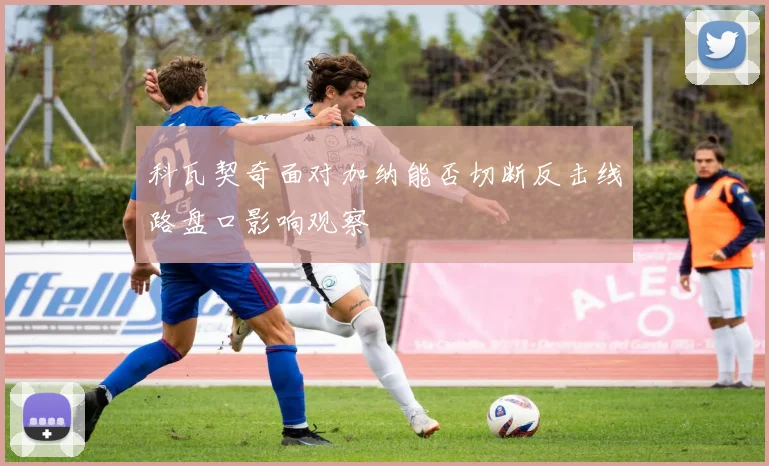 科瓦契奇面对加纳能否切断反击线路盘口影响观察