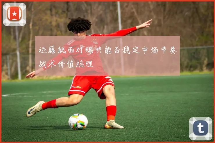 远藤航面对瑞典能否稳定中场节奏战术价值梳理