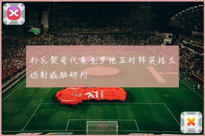 科瓦契奇代表克罗地亚对阵英格兰远射威胁研判