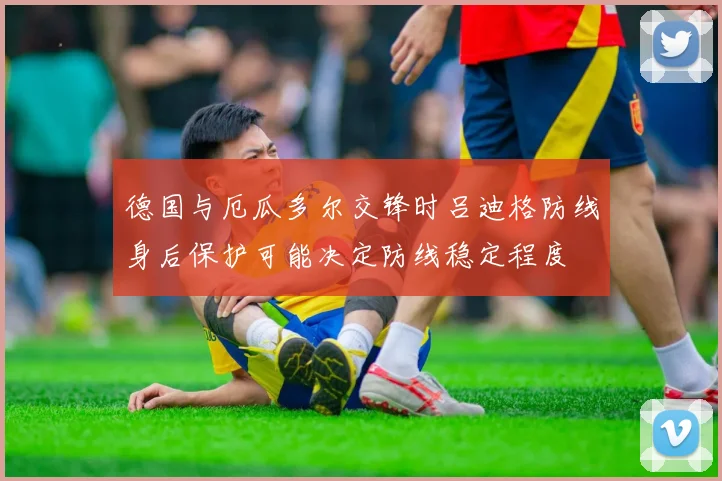 德国与厄瓜多尔交锋时吕迪格防线身后保护可能决定防线稳定程度