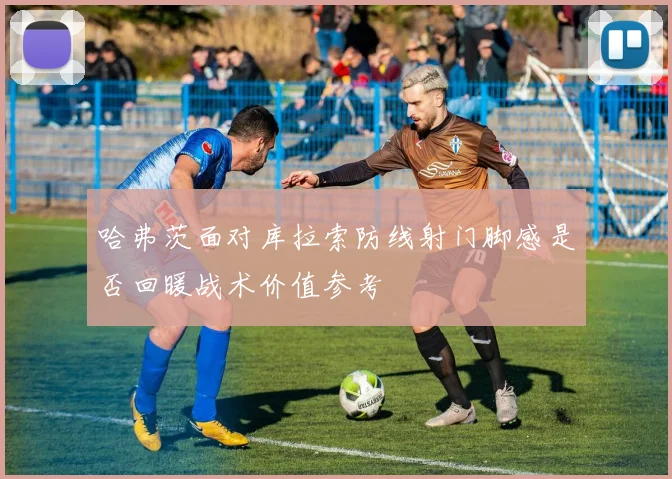 哈弗茨面对库拉索防线射门脚感是否回暖战术价值参考