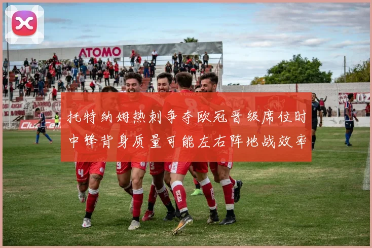 托特纳姆热刺争夺欧冠晋级席位时中锋背身质量可能左右阵地战效率