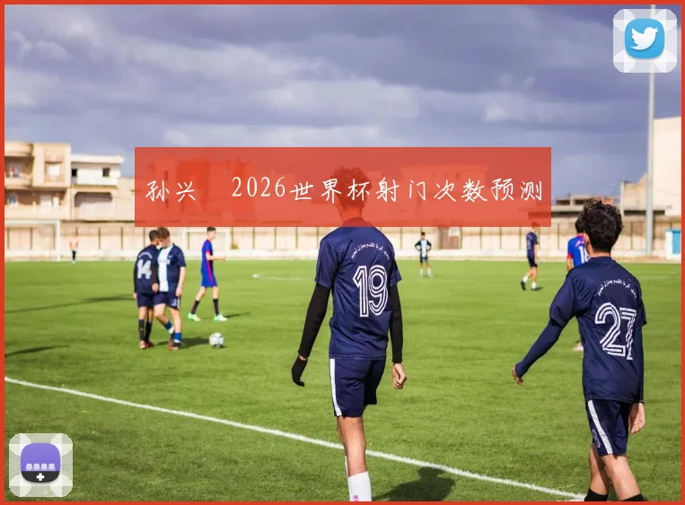 孙兴慜2026世界杯射门次数预测