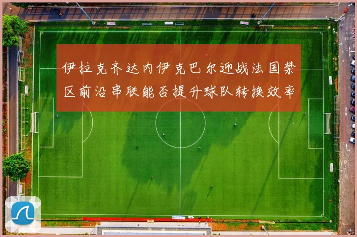 伊拉克齐达内伊克巴尔迎战法国禁区前沿串联能否提升球队转换效率