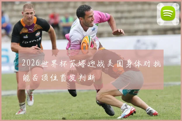 2026世界杯苏塔迎战美国身体对抗能否顶住首发判断
