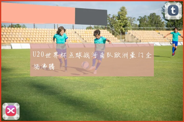 U20世界杯点球战河南队欧洲豪门全场沸腾