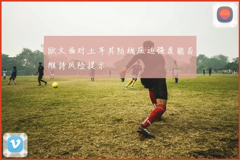 欧文面对土耳其防线压迫强度能否维持风险提示