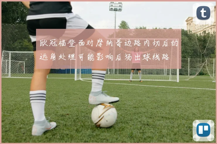 欧冠福登面对摩纳哥边路内切后的远角处理可能影响后场出球线路