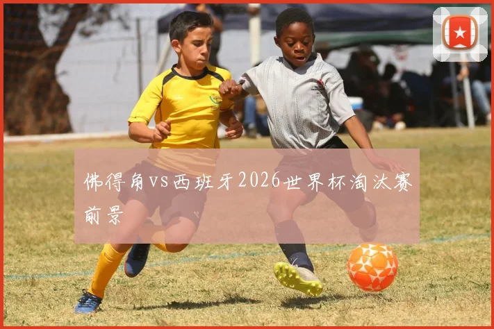 佛得角vs西班牙2026世界杯淘汰赛前景
