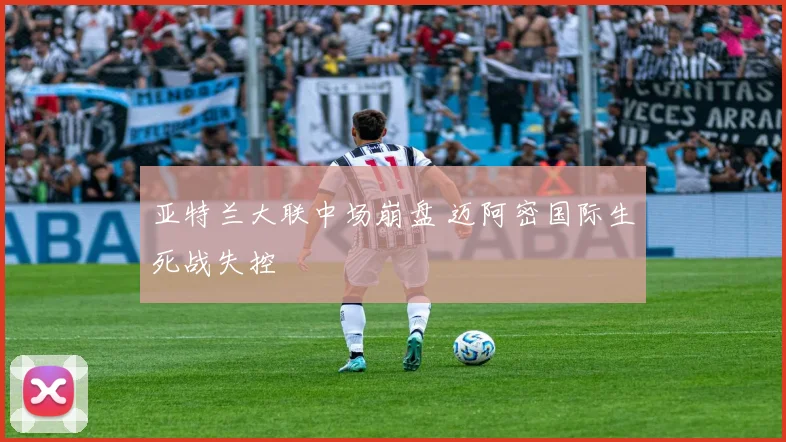 亚特兰大联中场崩盘 迈阿密国际生死战失控