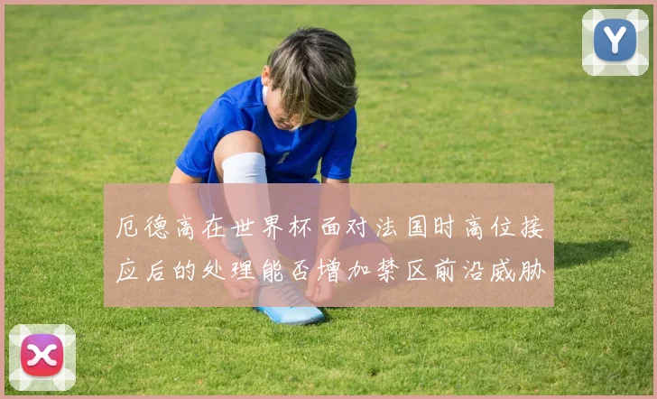 厄德高在世界杯面对法国时高位接应后的处理能否增加禁区前沿威胁