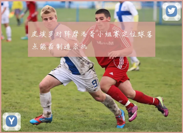 皮埃罗对阵摩洛哥小组赛定位球落点能否制造杀机