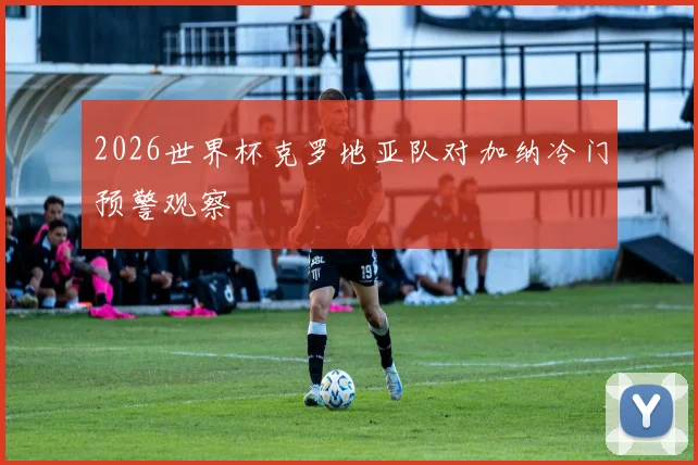 2026世界杯克罗地亚队对加纳冷门预警观察
