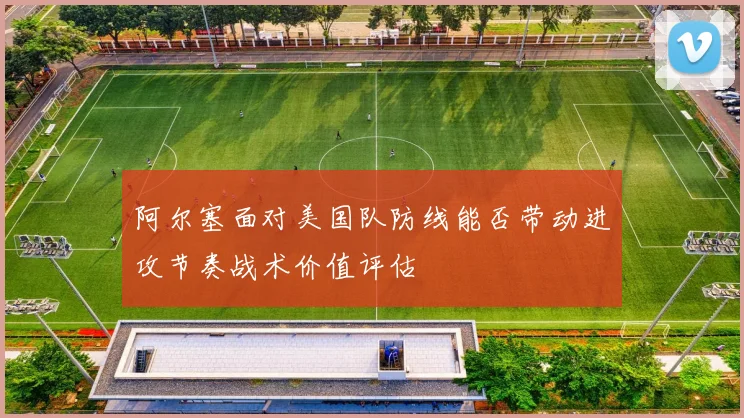 阿尔塞面对美国队防线能否带动进攻节奏战术价值评估