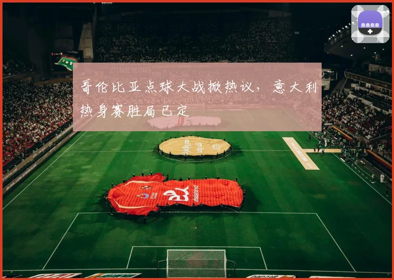 哥伦比亚点球大战掀热议，意大利热身赛胜局已定