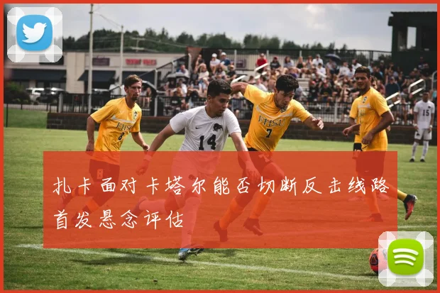 扎卡面对卡塔尔能否切断反击线路首发悬念评估